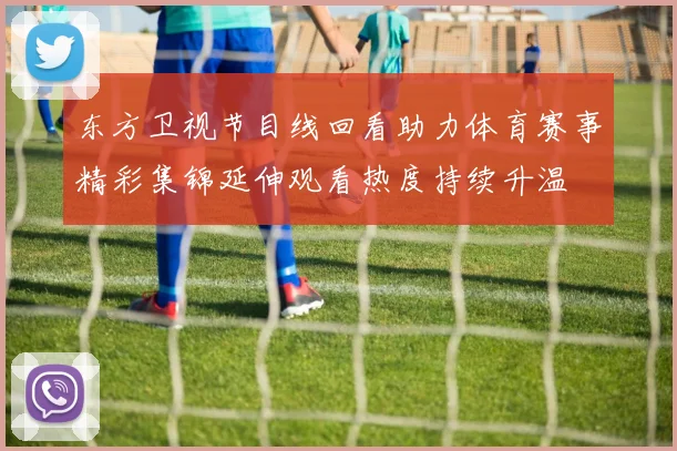 东方卫视节目线回看助力体育赛事精彩集锦延伸观看热度持续升温