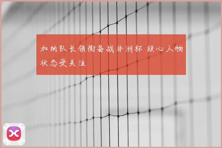 加纳队长领衔备战非洲杯 核心人物状态受关注