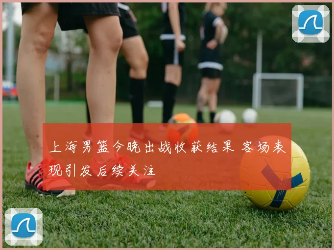 上海男篮今晚出战收获结果 客场表现引发后续关注