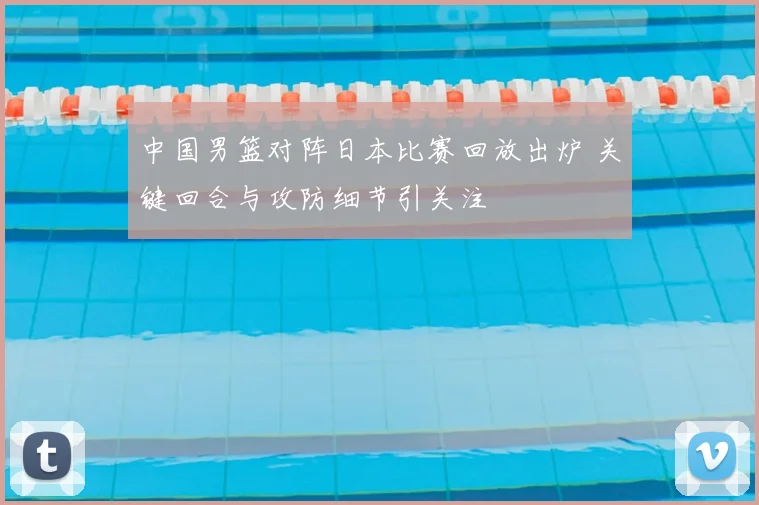 中国男篮对阵日本比赛回放出炉 关键回合与攻防细节引关注