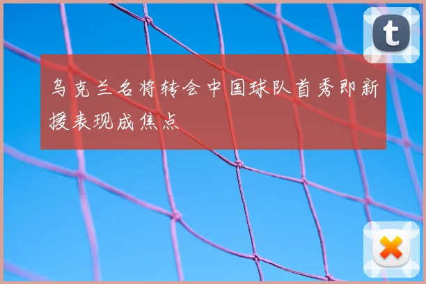 乌克兰名将转会中国球队首秀即新援表现成焦点