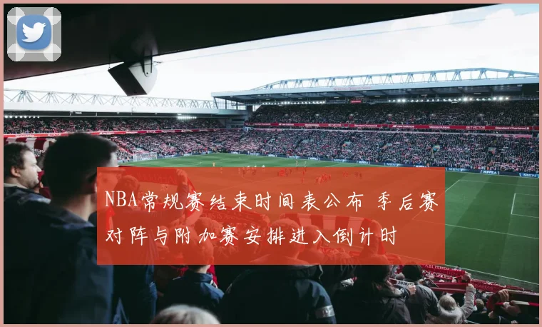 NBA常规赛结束时间表公布 季后赛对阵与附加赛安排进入倒计时