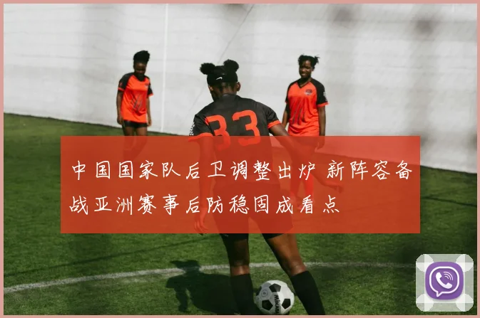 中国国家队后卫调整出炉 新阵容备战亚洲赛事后防稳固成看点