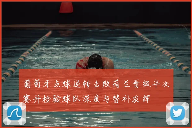 葡萄牙点球逆转击败荷兰晋级半决赛并检验球队深度与替补发挥