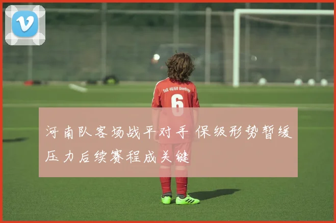 河南队客场战平对手 保级形势暂缓压力后续赛程成关键
