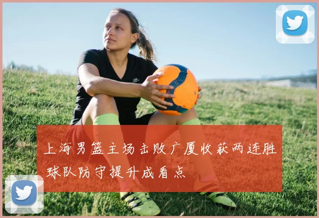 上海男篮主场击败广厦收获两连胜 球队防守提升成看点