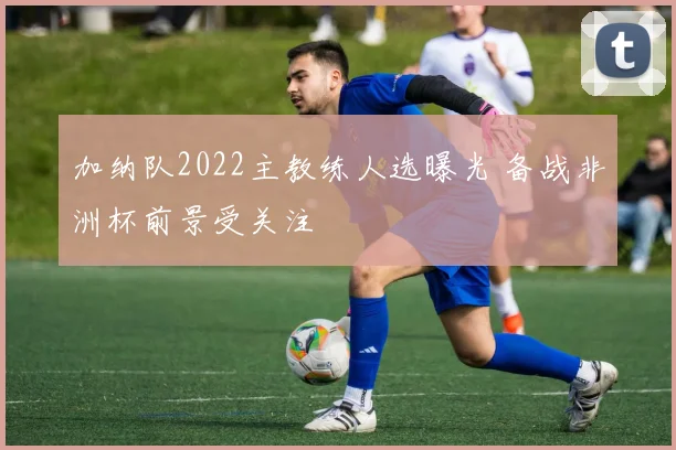 加纳队2022主教练人选曝光 备战非洲杯前景受关注