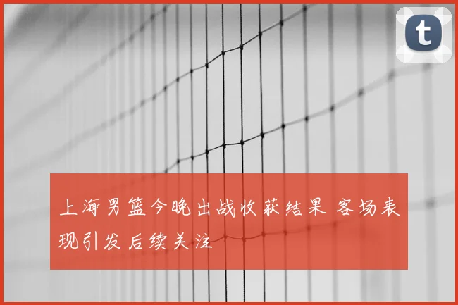 上海男篮今晚出战收获结果 客场表现引发后续关注
