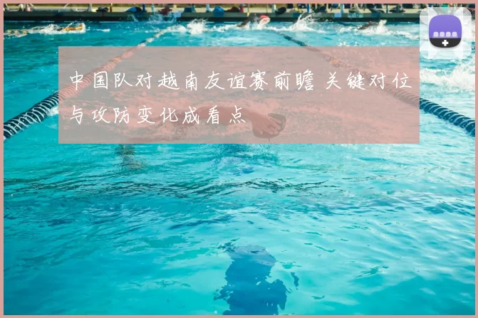 中国队对越南友谊赛前瞻 关键对位与攻防变化成看点