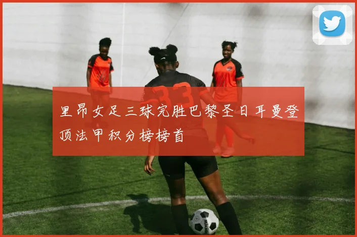 里昂女足三球完胜巴黎圣日耳曼登顶法甲积分榜榜首