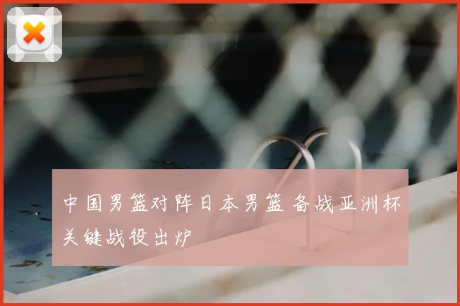 中国男篮对阵日本男篮 备战亚洲杯关键战役出炉