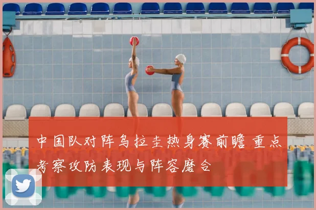 中国队对阵乌拉圭热身赛前瞻 重点考察攻防表现与阵容磨合