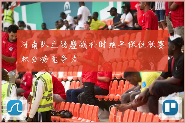 河南队主场鏖战补时绝平保住联赛积分榜竞争力
