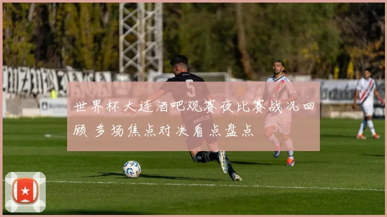 世界杯大连酒吧观赛夜比赛战况回顾 多场焦点对决看点盘点