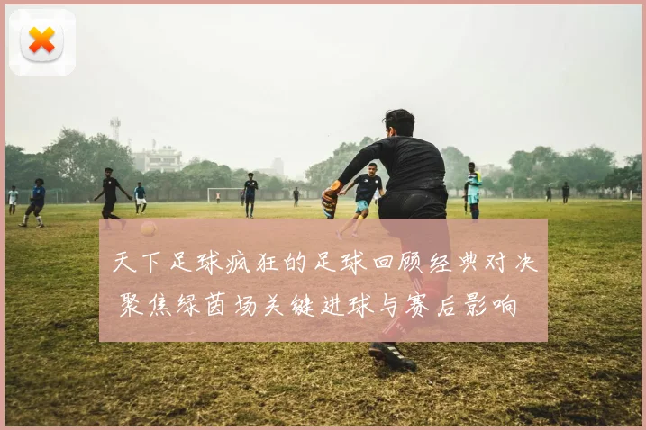 天下足球疯狂的足球回顾经典对决 聚焦绿茵场关键进球与赛后影响