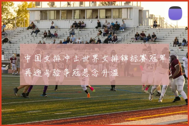 中国女排冲击世界女排锦标赛冠军再迎考验争冠悬念升温