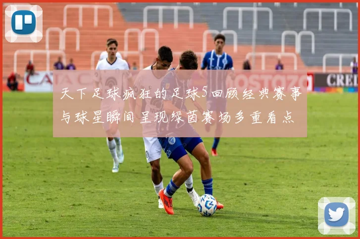 天下足球疯狂的足球5回顾经典赛事与球星瞬间呈现绿茵赛场多重看点