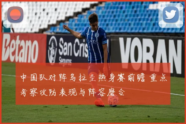 中国队对阵乌拉圭热身赛前瞻 重点考察攻防表现与阵容磨合
