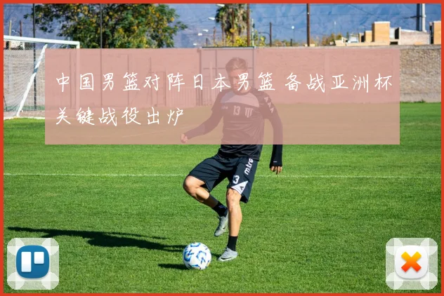 中国男篮对阵日本男篮 备战亚洲杯关键战役出炉