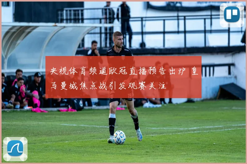 央视体育频道欧冠直播预告出炉 皇马曼城焦点战引发观赛关注