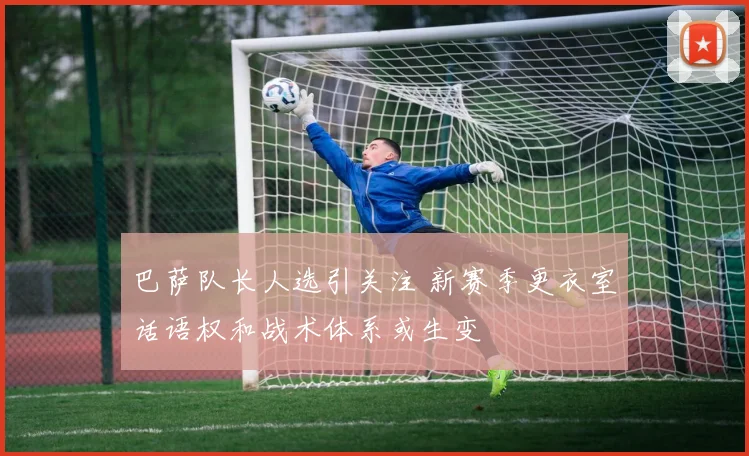 巴萨队长人选引关注 新赛季更衣室话语权和战术体系或生变