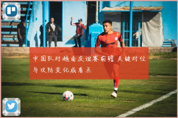中国队对越南友谊赛前瞻 关键对位与攻防变化成看点