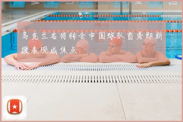 乌克兰名将转会中国球队首秀即新援表现成焦点