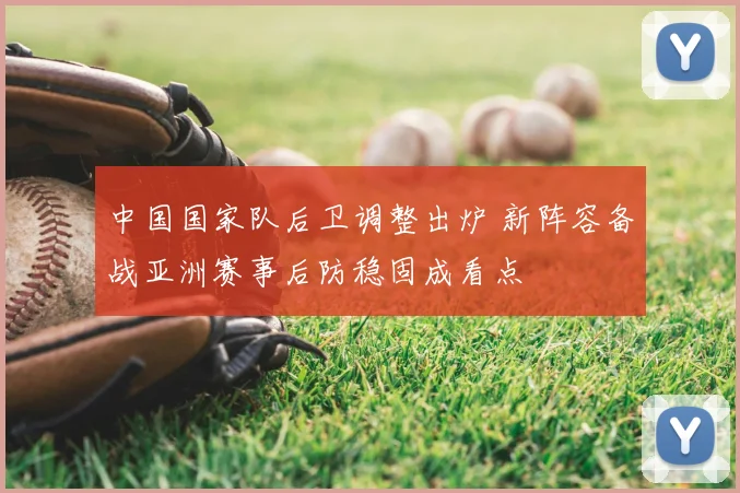 中国国家队后卫调整出炉 新阵容备战亚洲赛事后防稳固成看点