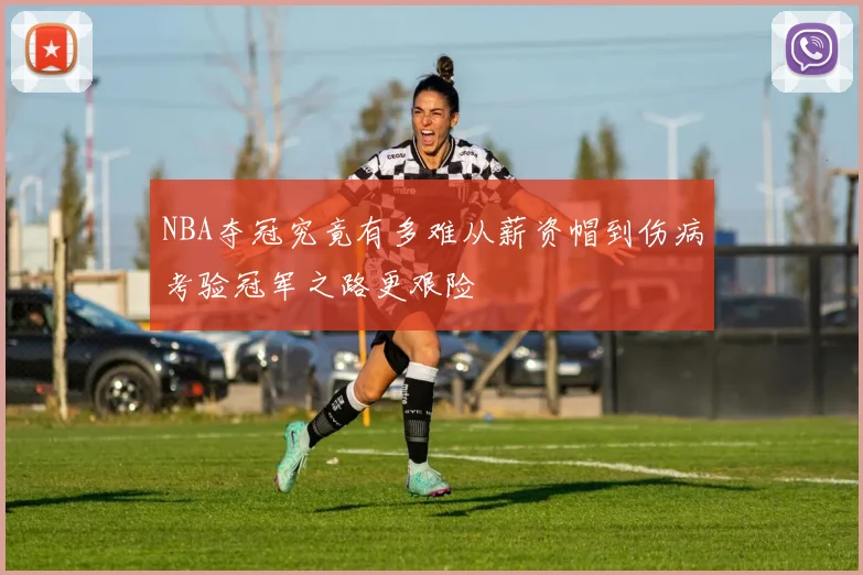 NBA夺冠究竟有多难从薪资帽到伤病考验冠军之路更艰险