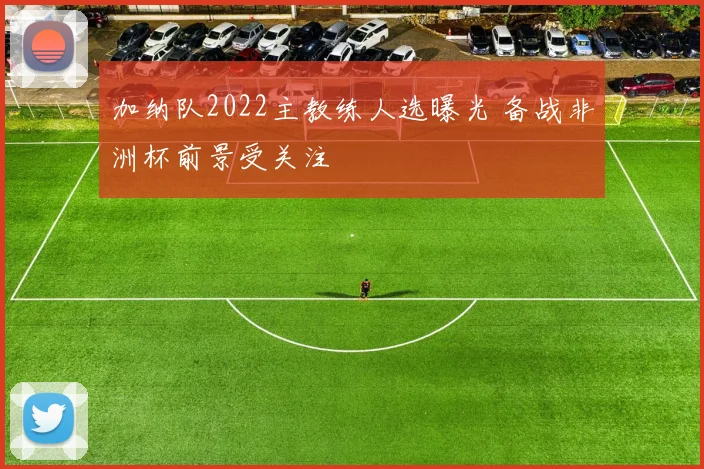 加纳队2022主教练人选曝光 备战非洲杯前景受关注