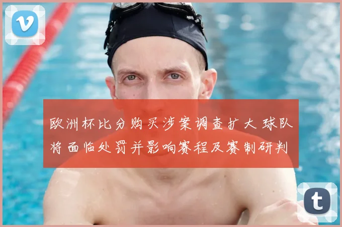 欧洲杯比分购买涉案调查扩大 球队将面临处罚并影响赛程及赛制研判