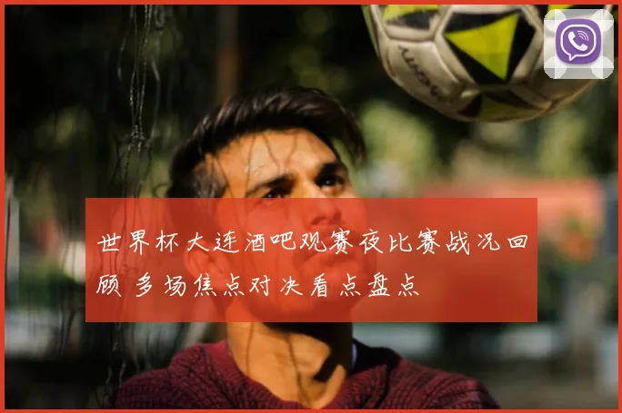 世界杯大连酒吧观赛夜比赛战况回顾 多场焦点对决看点盘点