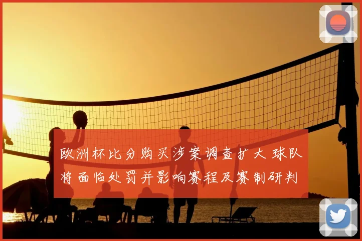 欧洲杯比分购买涉案调查扩大 球队将面临处罚并影响赛程及赛制研判