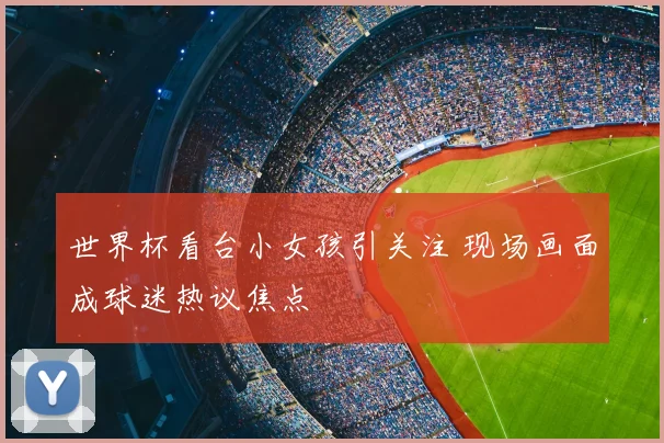 世界杯看台小女孩引关注 现场画面成球迷热议焦点